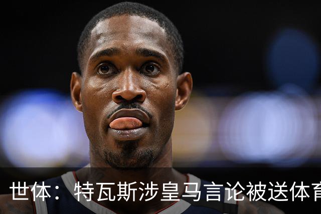 世体：特瓦斯涉皇马言论被送体育法庭，面临公开警告或取消职务