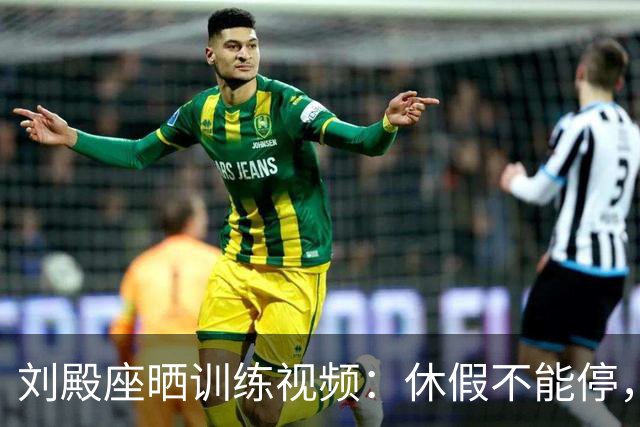 刘殿座晒训练视频：休假不能停，为了这份热爱冲！