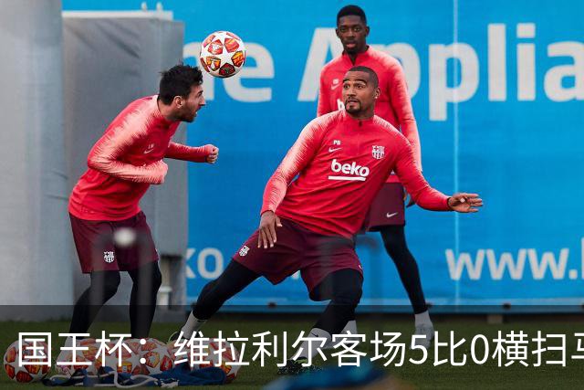 国王杯：维拉利尔客场5比0横扫马纳科尔 佩佩建功晋级