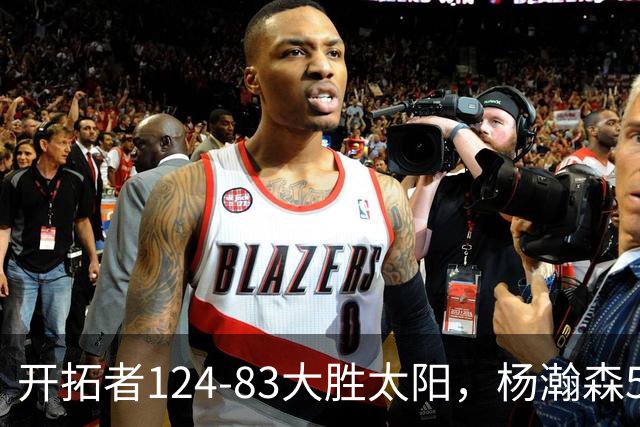 开拓者124-83大胜太阳，杨瀚森5分2板利拉德25分