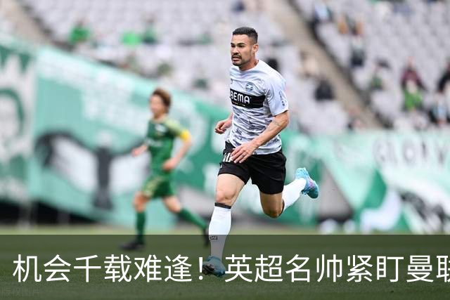 机会千载难逢！英超名帅紧盯曼联帅位，拉特克利夫全力力挺