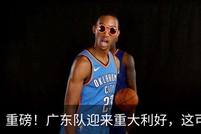 重磅！广东队迎来重大利好，这可是亚帅的内线答案！
