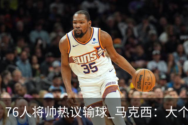 76人将帅热议输球 马克西：大个子回来就好 主帅：詹姆斯很积极